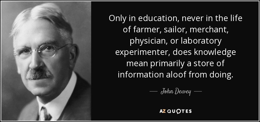 Only in education, never in the life of farmer, sailor, merchant, physician, or laboratory experimenter, does knowledge mean primarily a store of information aloof from doing. - John Dewey