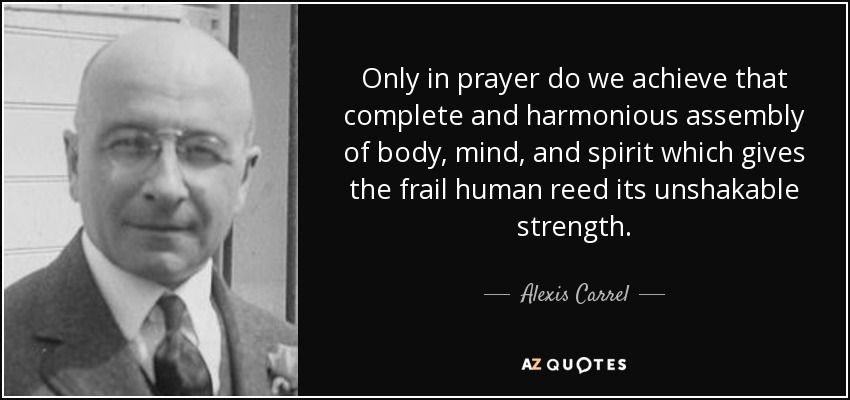 Only in prayer do we achieve that complete and harmonious assembly of body, mind, and spirit which gives the frail human reed its unshakable strength. - Alexis Carrel