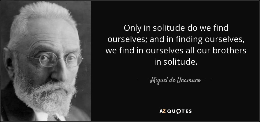 Only in solitude do we find ourselves; and in finding ourselves, we find in ourselves all our brothers in solitude. - Miguel de Unamuno