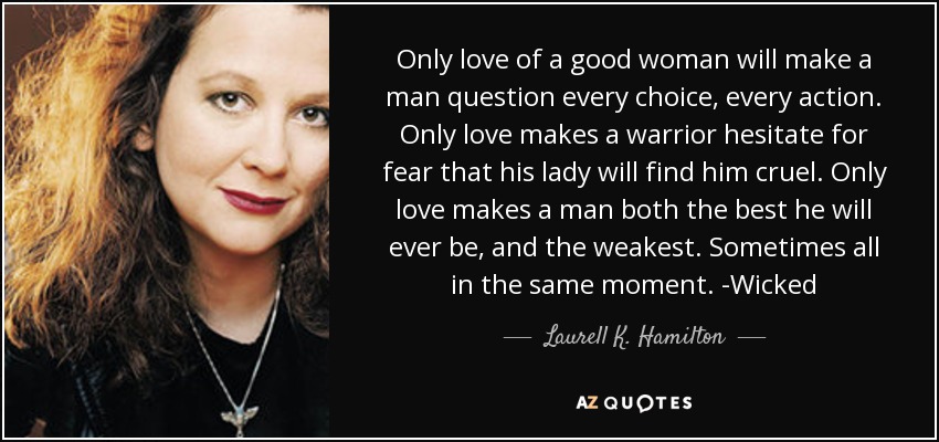 Only love of a good woman will make a man question every choice, every action. Only love makes a warrior hesitate for fear that his lady will find him cruel. Only love makes a man both the best he will ever be, and the weakest. Sometimes all in the same moment. -Wicked - Laurell K. Hamilton