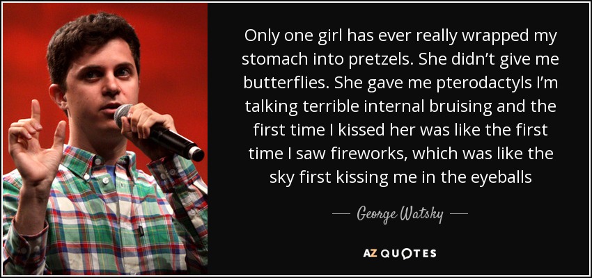 Only one girl has ever really wrapped my stomach into pretzels. She didn’t give me butterflies. She gave me pterodactyls I’m talking terrible internal bruising and the first time I kissed her was like the first time I saw fireworks, which was like the sky first kissing me in the eyeballs - George Watsky