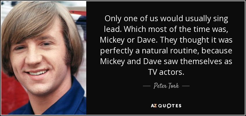 Only one of us would usually sing lead. Which most of the time was, Mickey or Dave. They thought it was perfectly a natural routine, because Mickey and Dave saw themselves as TV actors. - Peter Tork