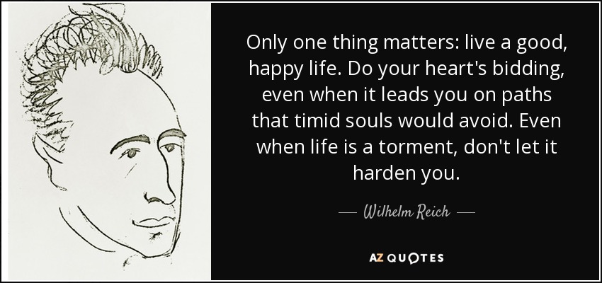 Only one thing matters: live a good, happy life. Do your heart's bidding, even when it leads you on paths that timid souls would avoid. Even when life is a torment, don't let it harden you. - Wilhelm Reich