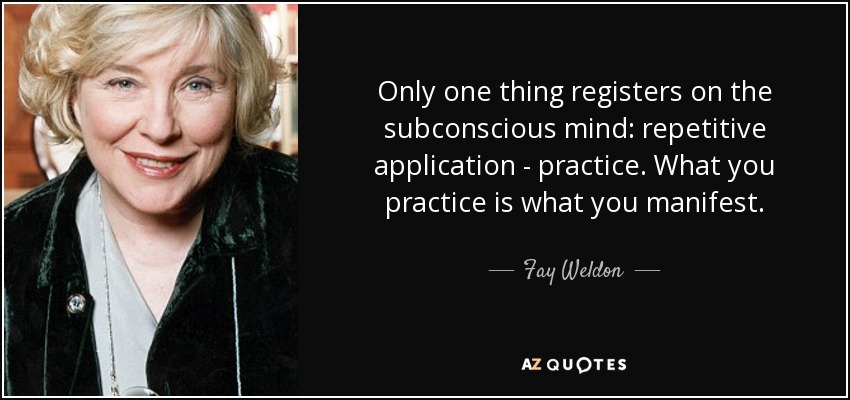 Only one thing registers on the subconscious mind: repetitive application - practice. What you practice is what you manifest. - Fay Weldon