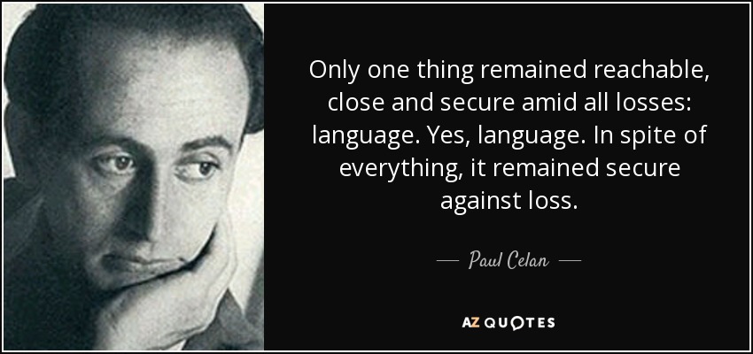 Only one thing remained reachable, close and secure amid all losses: language. Yes, language. In spite of everything, it remained secure against loss. - Paul Celan