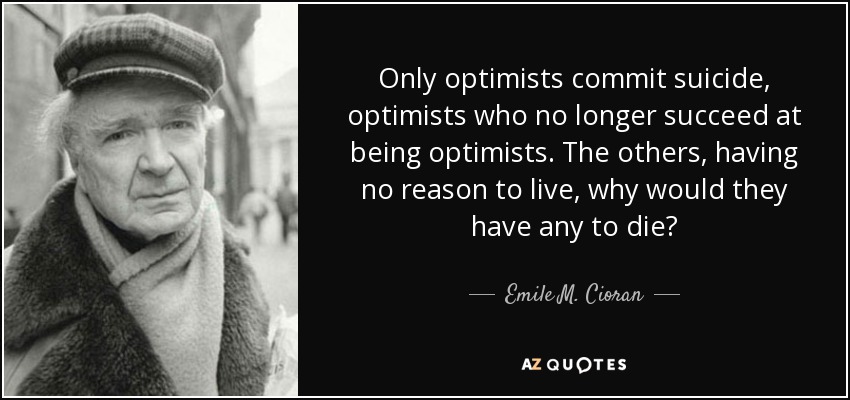 Only optimists commit suicide, optimists who no longer succeed at being optimists. The others, having no reason to live, why would they have any to die? - Emile M. Cioran
