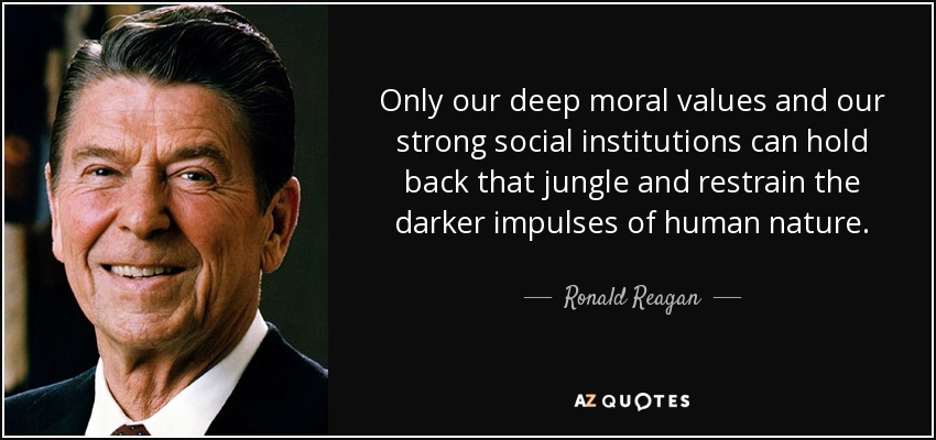 Only our deep moral values and our strong social institutions can hold back that jungle and restrain the darker impulses of human nature. - Ronald Reagan
