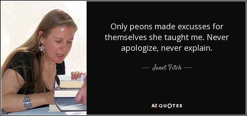 Only peons made excusses for themselves she taught me. Never apologize, never explain. - Janet Fitch