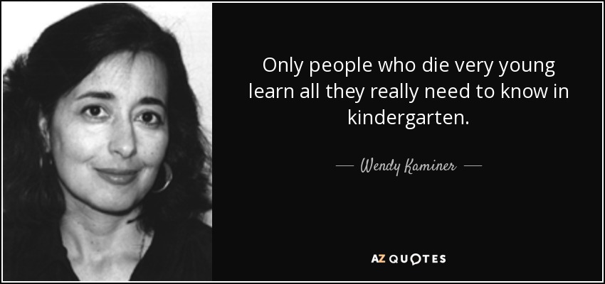 Only people who die very young learn all they really need to know in kindergarten. - Wendy Kaminer