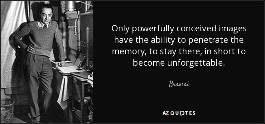 Only powerfully conceived images have the ability to penetrate the memory, to stay there, in short to become unforgettable. - Brassai