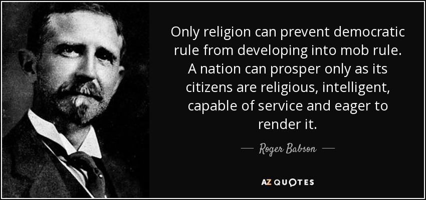 Only religion can prevent democratic rule from developing into mob rule. A nation can prosper only as its citizens are religious, intelligent, capable of service and eager to render it. - Roger Babson