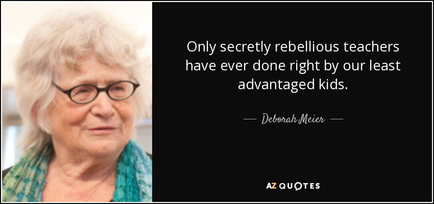 Only secretly rebellious teachers have ever done right by our least advantaged kids. - Deborah Meier