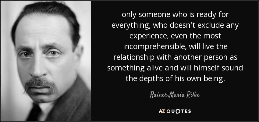 only someone who is ready for everything, who doesn't exclude any experience, even the most incomprehensible, will live the relationship with another person as something alive and will himself sound the depths of his own being. - Rainer Maria Rilke
