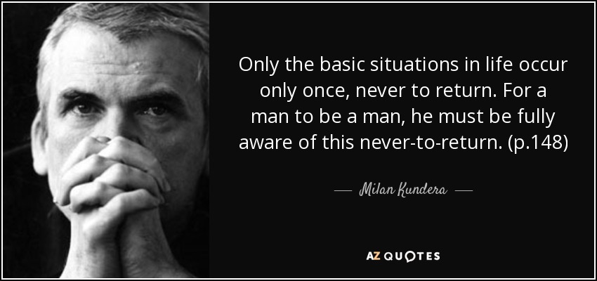 Only the basic situations in life occur only once, never to return. For a man to be a man, he must be fully aware of this never-to-return. (p.148) - Milan Kundera