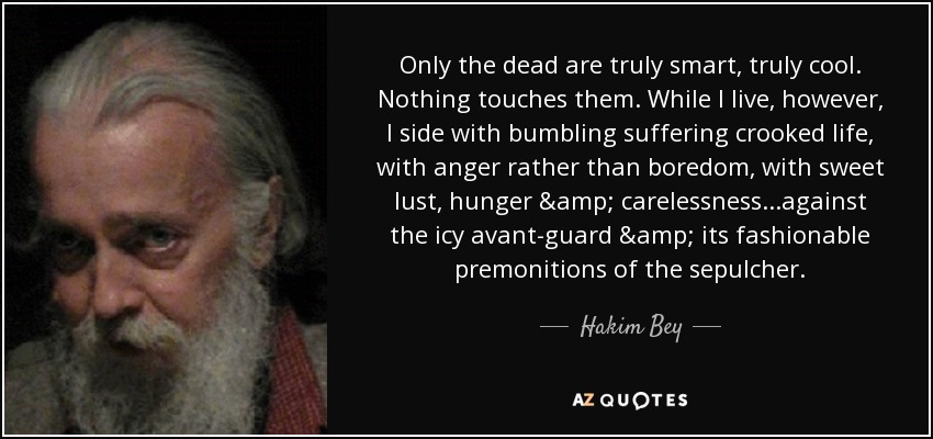 Only the dead are truly smart, truly cool. Nothing touches them. While I live, however, I side with bumbling suffering crooked life, with anger rather than boredom, with sweet lust, hunger & carelessness...against the icy avant-guard & its fashionable premonitions of the sepulcher. - Hakim Bey