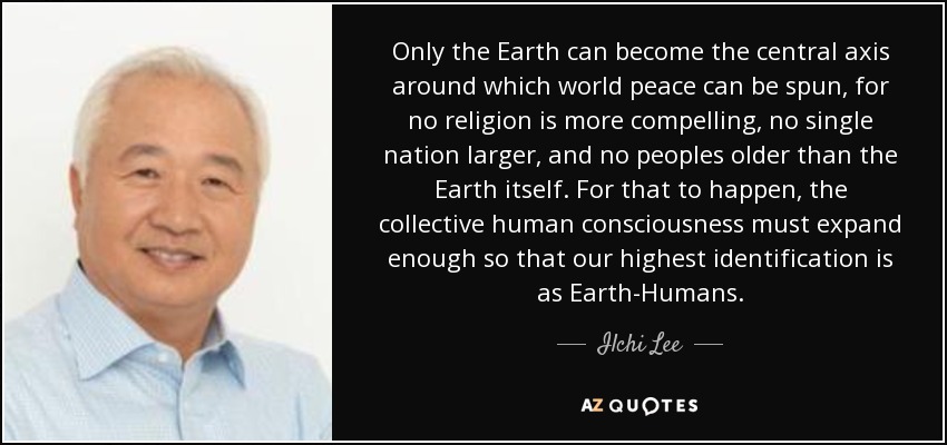 Only the Earth can become the central axis around which world peace can be spun, for no religion is more compelling, no single nation larger, and no peoples older than the Earth itself. For that to happen, the collective human consciousness must expand enough so that our highest identification is as Earth-Humans. - Ilchi Lee