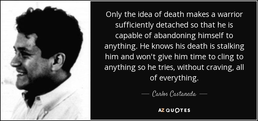 Only the idea of death makes a warrior sufficiently detached so that he is capable of abandoning himself to anything. He knows his death is stalking him and won't give him time to cling to anything so he tries, without craving, all of everything. - Carlos Castaneda