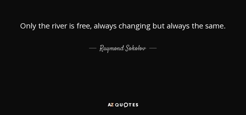 Only the river is free, always changing but always the same. - Raymond Sokolov