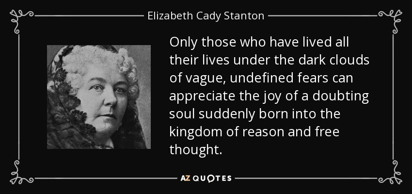 Only those who have lived all their lives under the dark clouds of vague, undefined fears can appreciate the joy of a doubting soul suddenly born into the kingdom of reason and free thought. - Elizabeth Cady Stanton