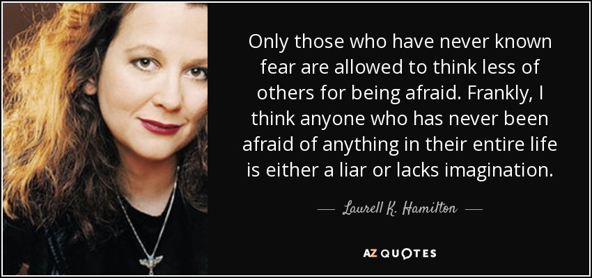 Only those who have never known fear are allowed to think less of others for being afraid. Frankly, I think anyone who has never been afraid of anything in their entire life is either a liar or lacks imagination. - Laurell K. Hamilton