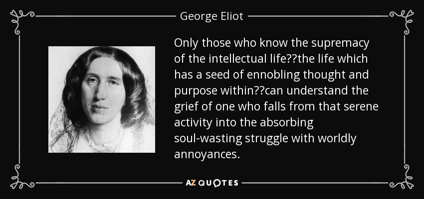 Only those who know the supremacy of the intellectual life──the life which has a seed of ennobling thought and purpose within──can understand the grief of one who falls from that serene activity into the absorbing soul-wasting struggle with worldly annoyances. - George Eliot
