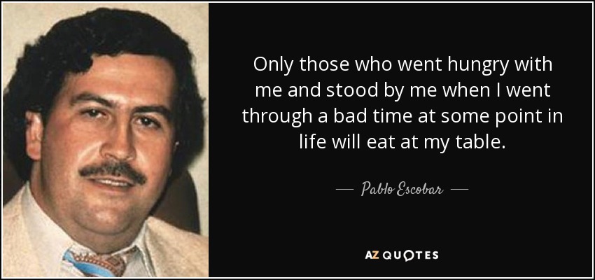 Only those who went hungry with me and stood by me when I went through a bad time at some point in life will eat at my table. - Pablo Escobar