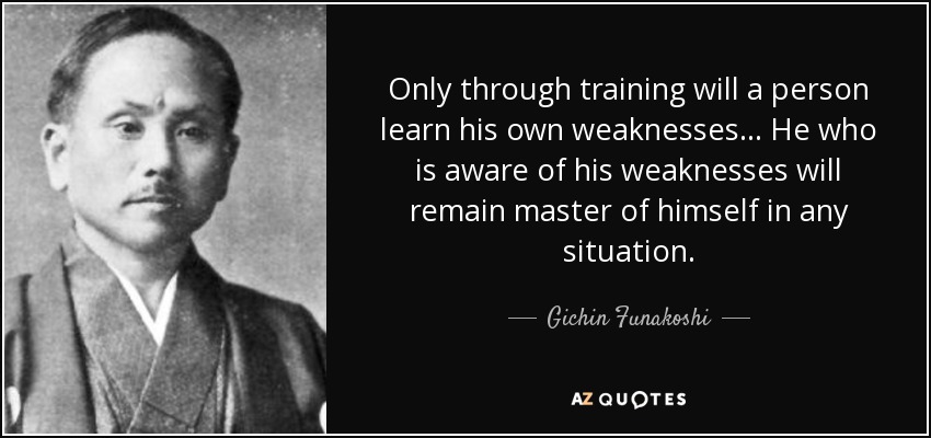 Only through training will a person learn his own weaknesses... He who is aware of his weaknesses will remain master of himself in any situation. - Gichin Funakoshi