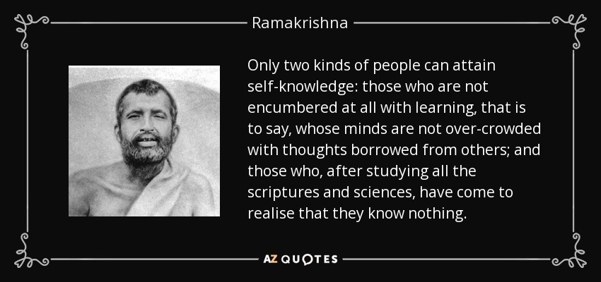 Only two kinds of people can attain self-knowledge: those who are not encumbered at all with learning, that is to say, whose minds are not over-crowded with thoughts borrowed from others; and those who, after studying all the scriptures and sciences, have come to realise that they know nothing. - Ramakrishna