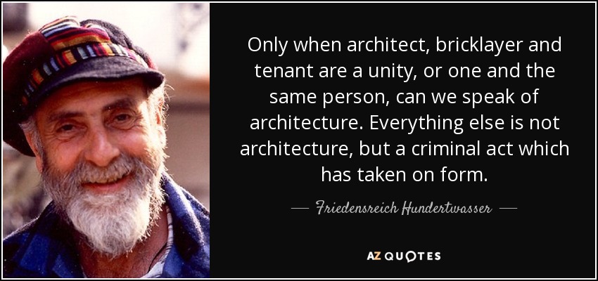 Only when architect, bricklayer and tenant are a unity, or one and the same person, can we speak of architecture. Everything else is not architecture, but a criminal act which has taken on form. - Friedensreich Hundertwasser