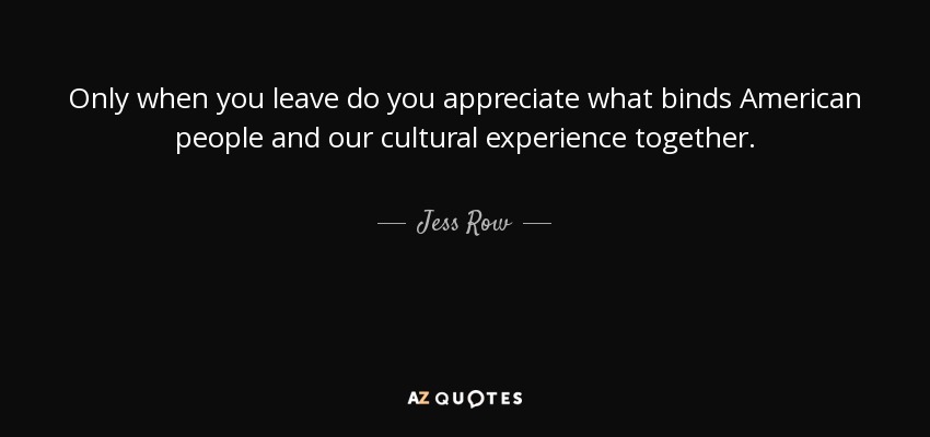 Only when you leave do you appreciate what binds American people and our cultural experience together. - Jess Row