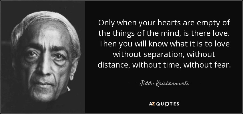 Only when your hearts are empty of the things of the mind, is there love. Then you will know what it is to love without separation, without distance, without time, without fear. - Jiddu Krishnamurti