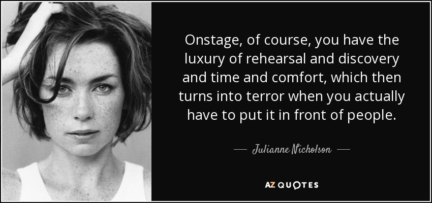 Onstage, of course, you have the luxury of rehearsal and discovery and time and comfort, which then turns into terror when you actually have to put it in front of people. - Julianne Nicholson