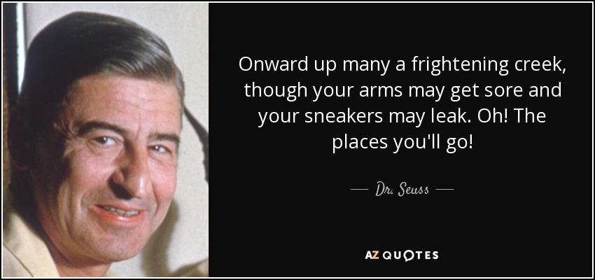 Onward up many a frightening creek, though your arms may get sore and your sneakers may leak. Oh! The places you'll go! - Dr. Seuss