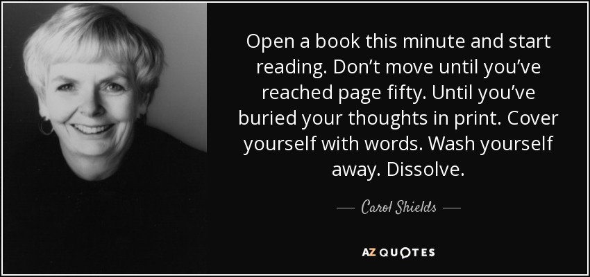 Open a book this minute and start reading. Don’t move until you’ve reached page fifty. Until you’ve buried your thoughts in print. Cover yourself with words. Wash yourself away. Dissolve. - Carol Shields