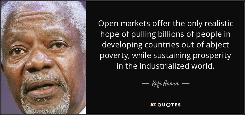 Open markets offer the only realistic hope of pulling billions of people in developing countries out of abject poverty, while sustaining prosperity in the industrialized world. - Kofi Annan
