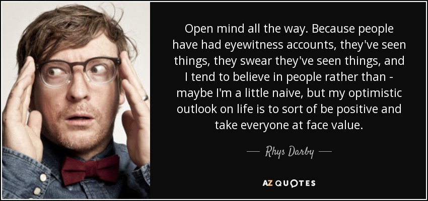 Open mind all the way. Because people have had eyewitness accounts, they've seen things, they swear they've seen things, and I tend to believe in people rather than - maybe I'm a little naive, but my optimistic outlook on life is to sort of be positive and take everyone at face value. - Rhys Darby
