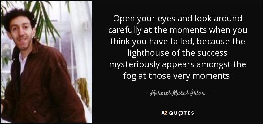 Open your eyes and look around carefully at the moments when you think you have failed, because the lighthouse of the success mysteriously appears amongst the fog at those very moments! - Mehmet Murat Ildan