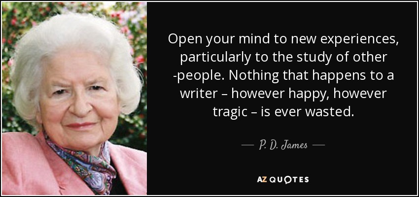 Open your mind to new experiences, particularly to the study of other ­people. Nothing that happens to a writer – however happy, however tragic – is ever wasted. - P. D. James