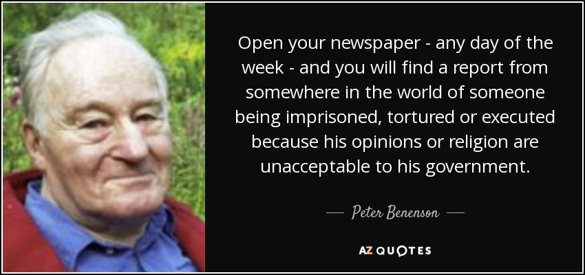 Open your newspaper - any day of the week - and you will find a report from somewhere in the world of someone being imprisoned, tortured or executed because his opinions or religion are unacceptable to his government. - Peter Benenson