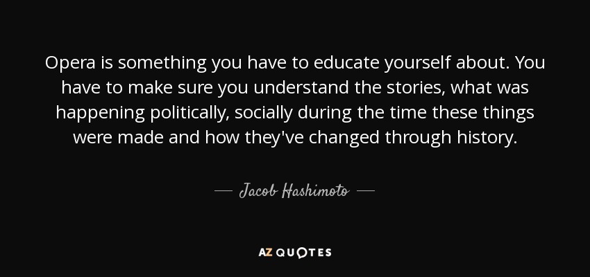 Opera is something you have to educate yourself about. You have to make sure you understand the stories, what was happening politically, socially during the time these things were made and how they've changed through history. - Jacob Hashimoto