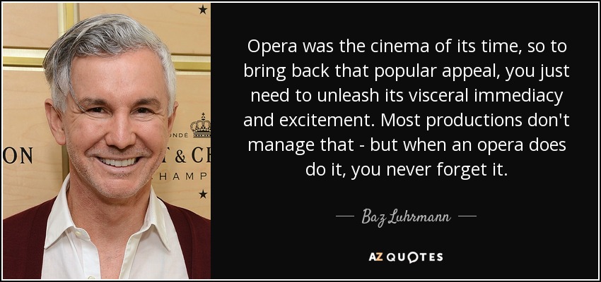 Opera was the cinema of its time, so to bring back that popular appeal, you just need to unleash its visceral immediacy and excitement. Most productions don't manage that - but when an opera does do it, you never forget it. - Baz Luhrmann