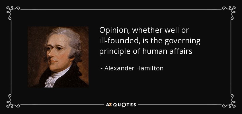 Opinion, whether well or ill-founded, is the governing principle of human affairs - Alexander Hamilton