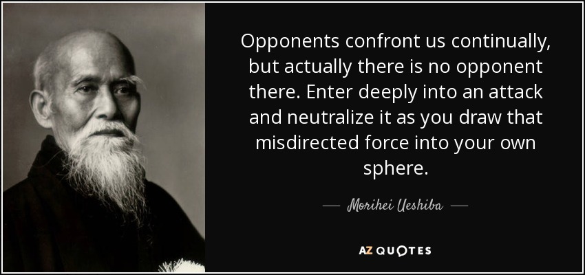 Opponents confront us continually, but actually there is no opponent there. Enter deeply into an attack and neutralize it as you draw that misdirected force into your own sphere. - Morihei Ueshiba