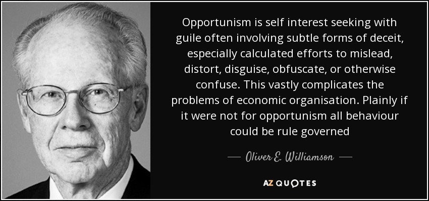 Opportunism is self interest seeking with guile often involving subtle forms of deceit, especially calculated efforts to mislead, distort, disguise, obfuscate, or otherwise confuse. This vastly complicates the problems of economic organisation. Plainly if it were not for opportunism all behaviour could be rule governed - Oliver E. Williamson