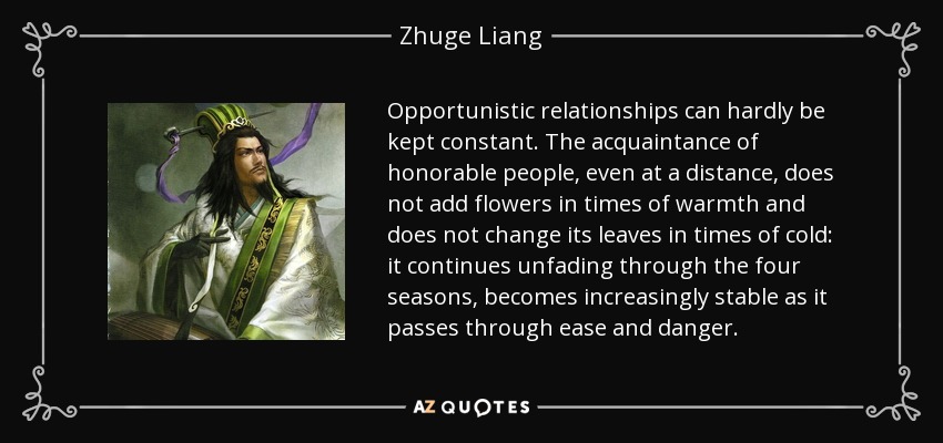 Opportunistic relationships can hardly be kept constant. The acquaintance of honorable people, even at a distance, does not add flowers in times of warmth and does not change its leaves in times of cold: it continues unfading through the four seasons, becomes increasingly stable as it passes through ease and danger. - Zhuge Liang