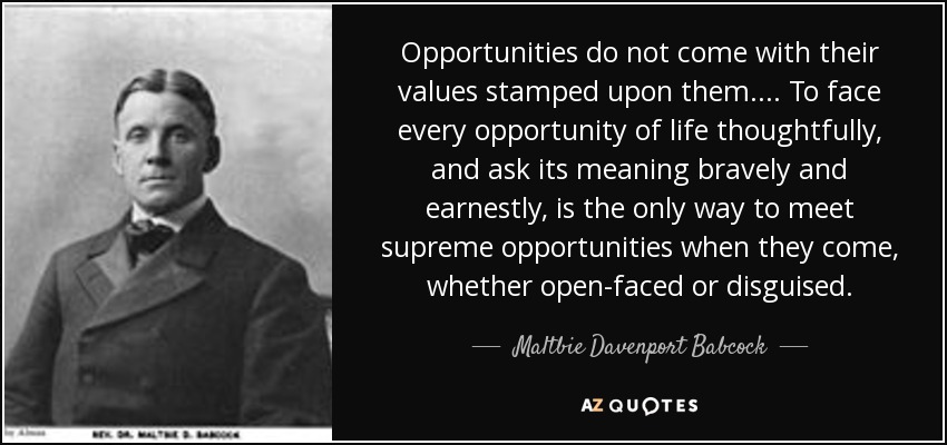 Opportunities do not come with their values stamped upon them.... To face every opportunity of life thoughtfully, and ask its meaning bravely and earnestly, is the only way to meet supreme opportunities when they come, whether open-faced or disguised. - Maltbie Davenport Babcock