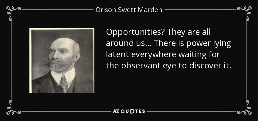 Opportunities? They are all around us ... There is power lying latent everywhere waiting for the observant eye to discover it. - Orison Swett Marden