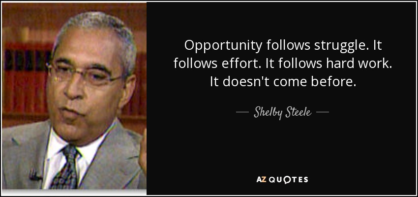 Opportunity follows struggle. It follows effort. It follows hard work. It doesn't come before. - Shelby Steele