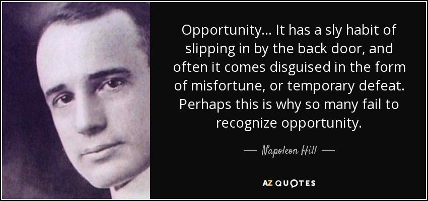 Opportunity ... It has a sly habit of slipping in by the back door, and often it comes disguised in the form of misfortune, or temporary defeat. Perhaps this is why so many fail to recognize opportunity. - Napoleon Hill