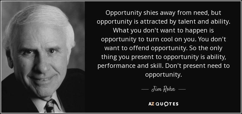 Opportunity shies away from need, but opportunity is attracted by talent and ability. What you don't want to happen is opportunity to turn cool on you. You don't want to offend opportunity. So the only thing you present to opportunity is ability, performance and skill. Don't present need to opportunity. - Jim Rohn